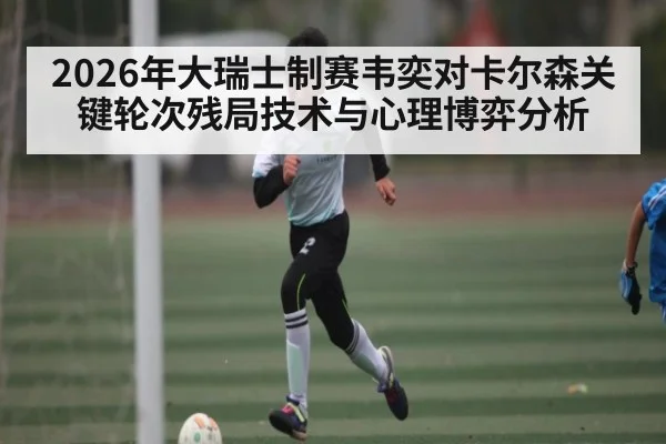 2026年大瑞士制赛韦奕对卡尔森关键轮次残局技术与心理博弈分析
